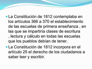  La Constitución de 1812 contemplaba en
  los artículos 366 a 370 el establecimiento
  de las escuelas de primera enseñanza , en
  las que se impartiría clases de escritura
  , lectura y cálculo en todas las escuelas
  que los pueblos debían de tener.
 La Constitución de 1812 incorpora en el
  artículo 25 el derecho de los ciudadanos a
  saber leer y escribir.
 