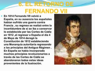 6. EL RETORNO DE
                 FERNANDO VII
 En 1814 Fernando VII volvió a
  España, en su ausencia los españoles
  habían sufrido una guerra contra
  Francia , su regreso se realizó entre la
  incertidumbre de si se iba a conservar
  lo establecido por las Cortes de Cádiz
  en 1812 ,al regresar a España el día 4
  de Mayo de 1814 derogó la
  Constitución de 1812 estableciendo
  una Monarquía autoritaria regresando
  a los principios del Antiguo Régimen .
  En España se había incorporado
  muchos principios revolucionarios a
  través de las Cortes de Cádiz se
  abandonaron todos estas ideas
  provenientes de la Ilustración.
 