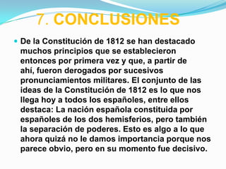 7. CONCLUSIONES
 De la Constitución de 1812 se han destacado
 muchos principios que se establecieron
 entonces por primera vez y que, a partir de
 ahí, fueron derogados por sucesivos
 pronunciamientos militares. El conjunto de las
 ideas de la Constitución de 1812 es lo que nos
 llega hoy a todos los españoles, entre ellos
 destaca: La nación española constituida por
 españoles de los dos hemisferios, pero también
 la separación de poderes. Esto es algo a lo que
 ahora quizá no le damos importancia porque nos
 parece obvio, pero en su momento fue decisivo.
 