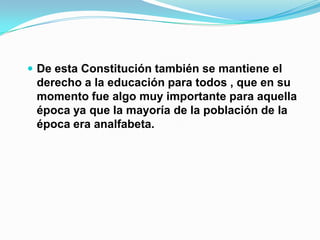  De esta Constitución también se mantiene el
 derecho a la educación para todos , que en su
 momento fue algo muy importante para aquella
 época ya que la mayoría de la población de la
 época era analfabeta.
 