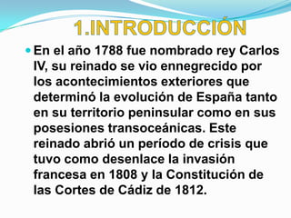  En el año 1788 fue nombrado rey Carlos
 IV, su reinado se vio ennegrecido por
 los acontecimientos exteriores que
 determinó la evolución de España tanto
 en su territorio peninsular como en sus
 posesiones transoceánicas. Este
 reinado abrió un período de crisis que
 tuvo como desenlace la invasión
 francesa en 1808 y la Constitución de
 las Cortes de Cádiz de 1812.
 