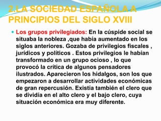2.LA SOCIEDAD ESPAÑOLA A
PRINCIPIOS DEL SIGLO XVIII
 Los grupos privilegiados: En la cúspide social se
 situaba la nobleza ,que había aumentado en los
 siglos anteriores. Gozaba de privilegios fiscales ,
 jurídicos y políticos . Estos privilegios le habían
 transformado en un grupo ocioso , lo que
 provocó la crítica de algunos pensadores
 ilustrados. Aparecieron los hidalgos, son los que
 empezaron a desarrollar actividades económicas
 de gran repercusión. Existía también el clero que
 se dividía en el alto clero y el bajo clero, cuya
 situación económica era muy diferente.
 
