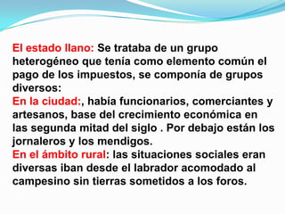El estado llano: Se trataba de un grupo
heterogéneo que tenía como elemento común el
pago de los impuestos, se componía de grupos
diversos:
En la ciudad:, había funcionarios, comerciantes y
artesanos, base del crecimiento económica en
las segunda mitad del siglo . Por debajo están los
jornaleros y los mendigos.
En el ámbito rural: las situaciones sociales eran
diversas iban desde el labrador acomodado al
campesino sin tierras sometidos a los foros.
 
