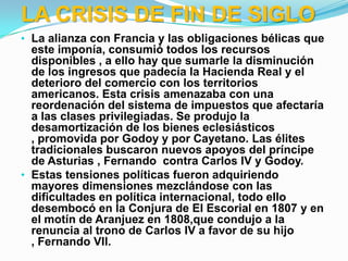 LA CRISIS DE FIN DE SIGLO
• La alianza con Francia y las obligaciones bélicas que
  este imponía, consumió todos los recursos
  disponibles , a ello hay que sumarle la disminución
  de los ingresos que padecía la Hacienda Real y el
  deterioro del comercio con los territorios
  americanos. Esta crisis amenazaba con una
  reordenación del sistema de impuestos que afectaría
  a las clases privilegiadas. Se produjo la
  desamortización de los bienes eclesiásticos
  , promovida por Godoy y por Cayetano. Las élites
  tradicionales buscaron nuevos apoyos del príncipe
  de Asturias , Fernando contra Carlos IV y Godoy.
• Estas tensiones políticas fueron adquiriendo
  mayores dimensiones mezclándose con las
  dificultades en política internacional, todo ello
  desembocó en la Conjura de El Escorial en 1807 y en
  el motín de Aranjuez en 1808,que condujo a la
  renuncia al trono de Carlos IV a favor de su hijo
  , Fernando VII.
 