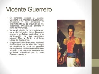 Vicente Guerrero
• El congreso declara a Vicente
Guerrero y a Anastasio Bustamante
presidente y vice presidente y
expide la 2da ley de expulsión de los
españoles. Presidencia efímera y
llena de infortunios.
• Vence el intento de reconquista por
parte del brigadier Isidro Barradas
gracias a las fiebres tropicales y a la
participación de los generales
Manuel Mier y Terán y Antonio
López de Santa Anna.
• El ejército expresa voluntad nacional
nuevamente con el Plan de Jalapa
en diciembre de 1829 con pretexto
de un pronunciamiento centralista en
Yucatán. Los jalapistas nombran un
gobierno provisional por lo que
Guerrero renuncia.

 