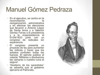 Manuel Gómez Pedraza
• En el ejecutivo, se centra en la
reconciliación,
la
reorganización administrativa
y en efectuar las elecciones
que llevaron a Antonio López
de Santa Anna y a Valentín
Gómez Farías a la presidencia
y a la vicepresidencia el
01/04/1833 junto con un
congreso de radicales sin
experiencia.
• El congreso presenta un
proyecto de ley para aumentar
las milicias y hacer que los
estados controlen todas las
fuerzas. El ejército publica el
volante “Militares o disolvemos
las cámaras o nuestra ruina el
segura”.
• “Destierro de los sacerdotes”
se advertía que el gobierno
ejercería el Patronato.

 