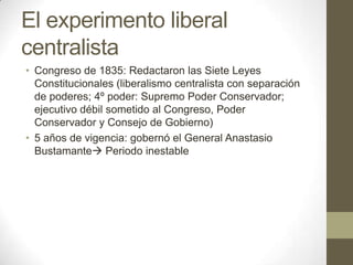 El experimento liberal
centralista
• Congreso de 1835: Redactaron las Siete Leyes
Constitucionales (liberalismo centralista con separación
de poderes; 4º poder: Supremo Poder Conservador;
ejecutivo débil sometido al Congreso, Poder
Conservador y Consejo de Gobierno)
• 5 años de vigencia: gobernó el General Anastasio
Bustamante Periodo inestable

 