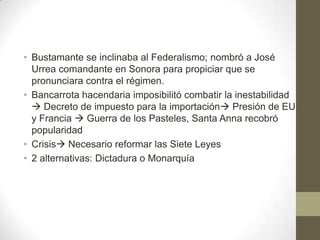 • Bustamante se inclinaba al Federalismo; nombró a José
Urrea comandante en Sonora para propiciar que se
pronunciara contra el régimen.
• Bancarrota hacendaria imposibilitó combatir la inestabilidad
 Decreto de impuesto para la importación Presión de EU
y Francia  Guerra de los Pasteles, Santa Anna recobró
popularidad
• Crisis Necesario reformar las Siete Leyes
• 2 alternativas: Dictadura o Monarquía

 