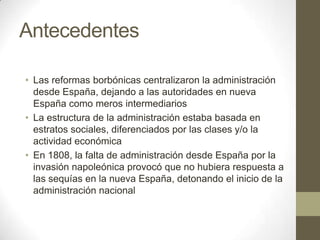 Antecedentes
• Las reformas borbónicas centralizaron la administración
desde España, dejando a las autoridades en nueva
España como meros intermediarios
• La estructura de la administración estaba basada en
estratos sociales, diferenciados por las clases y/o la
actividad económica
• En 1808, la falta de administración desde España por la
invasión napoleónica provocó que no hubiera respuesta a
las sequías en la nueva España, detonando el inicio de la
administración nacional

 