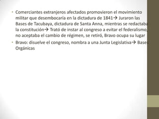• Comerciantes extranjeros afectados promovieron el movimiento
militar que desembocaría en la dictadura de 1841 Juraron las
Bases de Tacubaya, dictadura de Santa Anna, mientras se redactaba
la constitución Trató de instar al congreso a evitar el federalismo,
no aceptaba el cambio de régimen, se retiró, Bravo ocupa su lugar
• Bravo: disuelve el congreso, nombra a una Junta Legislativa Bases
Orgánicas

 