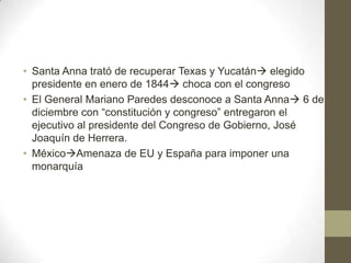 • Santa Anna trató de recuperar Texas y Yucatán elegido
presidente en enero de 1844 choca con el congreso
• El General Mariano Paredes desconoce a Santa Anna 6 de
diciembre con “constitución y congreso” entregaron el
ejecutivo al presidente del Congreso de Gobierno, José
Joaquín de Herrera.
• MéxicoAmenaza de EU y España para imponer una
monarquía

 