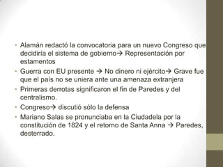 • Alamán redactó la convocatoria para un nuevo Congreso que
decidiría el sistema de gobierno Representación por
estamentos
• Guerra con EU presente  No dinero ni ejército Grave fue
que el país no se uniera ante una amenaza extranjera
• Primeras derrotas significaron el fin de Paredes y del
centralismo.
• Congreso discutió sólo la defensa
• Mariano Salas se pronunciaba en la Ciudadela por la
constitución de 1824 y el retorno de Santa Anna  Paredes,
desterrado.

 