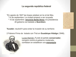 La segunda república federal

*En agosto de 1847 las tropas estaban en la cd de Mex.
*14 de septiembre: La ciudad empezó a ser ocupada
* 15 de septiembre: renuncia Santa Anna a la presidencia
-El gobierno se traslada a Querétaro

Yucatán: neutral para evitar la invasión de su territorio
2 Febrero Firma de tratado con Trist en Guadalupe Hidalgo (1848).
Lucas Alamán: Fundó el partido conservador,
conspiro contra el gobierno moderado,
confiaban en establecer una monarquía

 