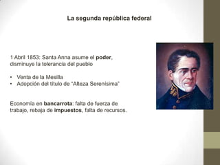 La segunda república federal

1 Abril 1853: Santa Anna asume el poder,
disminuye la tolerancia del pueblo
• Venta de la Mesilla
• Adopción del título de “Alteza Serenísima”

Economía en bancarrota: falta de fuerza de
trabajo, rebaja de impuestos, falta de recursos.

 