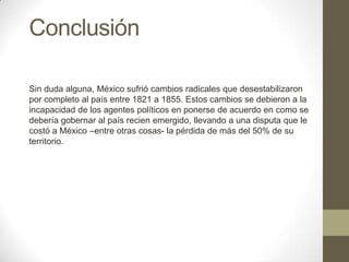 Conclusión
Sin duda alguna, México sufrió cambios radicales que desestabilizaron
por completo al país entre 1821 a 1855. Estos cambios se debieron a la
incapacidad de los agentes políticos en ponerse de acuerdo en como se
debería gobernar al país recien emergido, llevando a una disputa que le
costó a México –entre otras cosas- la pérdida de más del 50% de su
territorio.

 