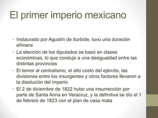El primer imperio mexicano
• Instaurado por Agustín de Iturbide, tuvo una duración
efímera
• La elección de los diputados se basó en clases
económicas, lo que condujo a una desigualdad entre las
distintas provincias
• El temor al centralismo, el alto costo del ejército, las
divisiones entre los insurgentes y otros factores llevaron a
la disolución del imperio
• El 2 de diciembre de 1822 hubo una insurrección por
parte de Santa Anna en Veracruz, y la definitiva se dio el 1
de febrero de 1823 con el plan de casa mata

 