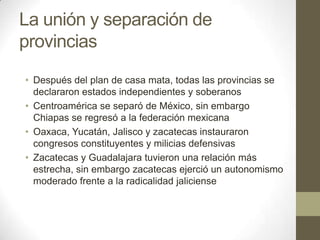 La unión y separación de
provincias
• Después del plan de casa mata, todas las provincias se
declararon estados independientes y soberanos
• Centroamérica se separó de México, sin embargo
Chiapas se regresó a la federación mexicana
• Oaxaca, Yucatán, Jalisco y zacatecas instauraron
congresos constituyentes y milicias defensivas
• Zacatecas y Guadalajara tuvieron una relación más
estrecha, sin embargo zacatecas ejerció un autonomismo
moderado frente a la radicalidad jaliciense

 