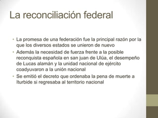 La reconciliación federal
• La promesa de una federación fue la principal razón por la
que los diversos estados se unieron de nuevo
• Además la necesidad de fuerza frente a la posible
reconquista española en san juan de Ulúa, el desempeño
de Lucas alamán y la unidad nacional de ejército
coadyuvaron a la unión nacional
• Se emitió el decreto que ordenaba la pena de muerte a
Iturbide si regresaba al territorio nacional

 
