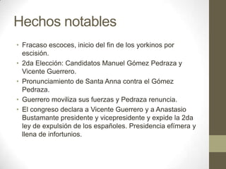 Hechos notables
• Fracaso escoces, inicio del fin de los yorkinos por
escisión.
• 2da Elección: Candidatos Manuel Gómez Pedraza y
Vicente Guerrero.
• Pronunciamiento de Santa Anna contra el Gómez
Pedraza.
• Guerrero moviliza sus fuerzas y Pedraza renuncia.
• El congreso declara a Vicente Guerrero y a Anastasio
Bustamante presidente y vicepresidente y expide la 2da
ley de expulsión de los españoles. Presidencia efímera y
llena de infortunios.

 