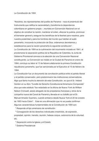 La Constitución de 1904
“Nosotros, los representantes del pueblo de Panamá – reza el preámbulo del
Instrumento que ratifica la nacionalidad y transforma la dependencia
colombiana en gobierno propio -, reunidos en Convención Nacional con el
objetivo de constituir la nación, mantener el orden, afianzar la justicia, promover
el bienestar general y asegurar los beneficios de la libertad para nosotros, para
nuestra posteridad y para los hombres del mundo que habitan el suelo
panameño, invocando la protección de Dios, ordenamos decretamos y
establecemos para la nación panameña la siguiente constitución”.
La Constitución de 1904 es la culminación del movimiento iniciado en 1841, al
proclamarse la separación política de la Republica de Colombia, la Junta de
Gobierno Provisional convoco a la elección de una Convención Nacional
constituyente. La Convención se instalo en la Ciudad de Panamá en enero de
1904, concluyo su labor el 13 de febrero elaborando la primera Constitución
republicana panameña, que fue sancionada por el Ejecutivo el 15 de febrero de
1904.
La Constitución fue un documento de conciliación política entre el partido liberal
y el partido conservador, pero predominaron las instituciones conservadoras.
Algo que llama mucho la atención de esta Constitución, es que el Sr. Ireland
Gordon en su libro “Cursillo de Derecho Constitucional Americano Comparado”
dice que este estatuto “fue redactado en la oficina de Nueva York de William
Nelson Cronwell, astuto abogado de los propietarios franceses y otros de la
compañía nueva del Canal de Panamá y llevada en su bolsillo por el Dr.
Manuel Amador Guerrero, cuando embarco desde Nueva York el 20 de octubre
de 1903 hacia Colon”. Esta es una afirmación que no se puede confirmar.
Algunas características fundamentales de la Constitución de 1904 son:
* Responde al tipo americano de constitución
* Consagración de los derechos individuales irrestrictos, de expresión,
propiedad, opinión, transito, reunión, habeas corpus, autonomía de la voluntad,
etc.
* Separación entre la Iglesia y el Estado
* Sistema Presidencial
 