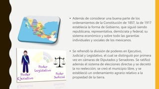 • Además de considerar una buena parte de los
ordenamientos de la Constitución de 1857, la de 1917
establecía la forma de Gobierno, que siguió siendo
republicana, representativa, demócrata y federal; su
sistema económico y sobre todo las garantías
individuales y sociales de los mexicanos.
• Se refrendó la división de poderes en Ejecutivo,
Judicial y Legislativo, el cual se distinguió por primera
vez en cámaras de Diputados y Senadores. Se ratificó
además el sistema de elecciones directas y se decretó
la no reelección; se creó el municipio libre, y se
estableció un ordenamiento agrario relativo a la
propiedad de la tierra.
 