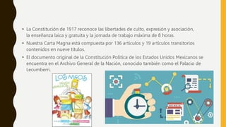 • La Constitución de 1917 reconoce las libertades de culto, expresión y asociación,
la enseñanza laica y gratuita y la jornada de trabajo máxima de 8 horas.
• Nuestra Carta Magna está compuesta por 136 artículos y 19 artículos transitorios
contenidos en nueve títulos.
• El documento original de la Constitución Política de los Estados Unidos Mexicanos se
encuentra en el Archivo General de la Nación, conocido también como el Palacio de
Lecumberri.
 