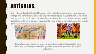 ARTÍCULOS.
• Art 1.- En los Estados Unidos Mexicanos todo individuo gozara de las garantías que
otorga esta constitución, las cuales no podrán restringirse ni suspenderse, si no en los
casos y con las condiciones que ella misma establece. En otras palabras, sabemos que
la realidad, esto no se da, pues esas garantías que ofrece la constitución no son iguales
para todos los mexicanos.
Esto refiere a que todos los seres humano debemos leer los artículos, para
tener mas conocimiento de como gozarlos y tomarlos en cuenta en nuestra
vida diaria.
 