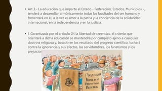 • Art 3.- La educación que imparte el Estado - Federación, Estados, Municipios -,
tenderá a desarrollar armónicamente todas las facultades del ser humano y
fomentará en él, a la vez el amor a la patria y la conciencia de la solidaridad
internacional, en la independencia y en la justicia.
• I. Garantizada por el artículo 24 la libertad de creencias, el criterio que
orientará a dicha educación se mantendrá por completo ajeno a cualquier
doctrina religiosa y, basado en los resultado del progreso científico, luchará
contra la ignorancia y sus efectos, las servidumbres, los fanatismos y los
prejuicios.
 