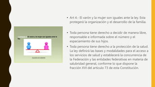 • Art 4.- El varón y la mujer son iguales ante la ley. Esta
protegerá la organización y el desarrollo de la familia.
• Toda persona tiene derecho a decidir de manera libre,
responsable e informada sobre el número y el
espaciamiento de sus hijos.
• Toda persona tiene derecho a la protección de la salud.
La ley definirá las bases y modalidades para el acceso a
los servicios de salud y establecerá la concurrencia de
la Federación y las entidades federativas en materia de
salubridad general, conforme lo que dispone la
fracción XVI del artículo 73 de esta Constitución.
 