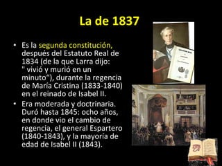 La de 1837   Es la  segunda constitución,  después del Estatuto Real de 1834 (de la que Larra dijo: &quot; vivió y murió en un minuto“), durante la regencia de María Cristina (1833-1840) en el reinado de Isabel II. Era moderada y doctrinaria. Duró hasta 1845: ocho años, en donde vio el cambio de regencia, el general Espartero (1840-1843), y la mayoría de edad de Isabel II (1843). 