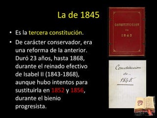 La de 1845 Es la  tercera constitución .  De carácter conservador, era una reforma de la anterior. Duró 23 años, hasta 1868, durante el reinado efectivo de Isabel II (1843-1868), aunque hubo intentos para sustituirla en  1852  y  1856 , durante el bienio progresista. 