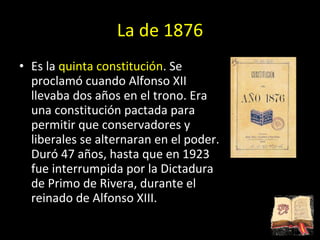 La de 1876 Es la  quinta constitución . Se proclamó cuando Alfonso XII llevaba dos años en el trono. Era una constitución pactada para permitir que conservadores y liberales se alternaran en el poder. Duró 47 años, hasta que en 1923 fue interrumpida por la Dictadura de Primo de Rivera, durante el reinado de Alfonso XIII. 