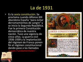 La de 1931 Es la  sexta constitución . Se proclama cuando Alfonso XIII abandona España &quot;para evitar derramamientos de sangre&quot; y se inicia la Segunda República. Fue la primera Constitución democrática de nuestra nación. Tuvo una vigencia de cinco años. La guerra civil 1936-1939 y la implantación del régimen de Franco ponen fin al régimen constitucional dando paso a las llamadas  &quot;Leyes Fundamentales&quot;. 