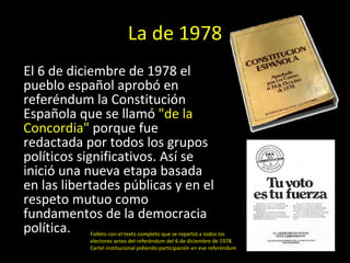 La de 1978 El 6 de diciembre de 1978 el pueblo español aprobó en referéndum la Constitución Española que se llamó  &quot;de la Concordia&quot;  porque fue redactada por todos los grupos políticos significativos. Así se inició una nueva etapa basada en las libertades públicas y en el respeto mutuo como fundamentos de la democracia política.  Folleto con el texto completo que se repartió a todos los electores antes del referéndum del 6 de diciembre de 1978. Cartel institucional pidiendo participación en ese referéndum 