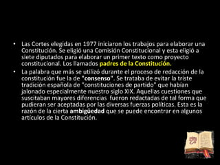 Las Cortes elegidas en 1977 iniciaron los trabajos para elaborar una Constitución. Se eligió una Comisión Constitucional y esta eligió a siete diputados para elaborar un primer texto como proyecto constitucional. Los llamados  padres de la Constitución.  La palabra que más se utilizó durante el proceso de redacción de la constitución fue la de  &quot;consenso&quot; . Se trataba de evitar la triste tradición española de &quot;constituciones de partido&quot; que habían jalonado especialmente nuestro siglo XIX. Aquellas cuestiones que suscitaban mayores diferencias  fueron redactadas de tal forma que pudieran ser aceptadas por las diversas fuerzas políticas. Esta es la razón de la cierta  ambigüedad  que se puede encontrar en algunos artículos de la Constitución. 