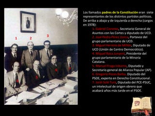 Los llamados  padres de la Constitución  eran  siete representantes de los distintos partidos políticos. De arriba a abajo y de izquierda a derecha (cargos en 1978):  1. Gabriel Cisneros , Secretario General de Asuntos con las Cortes y diputado de UCD.  2. José Pedro Pérez Llorca , Portavoz del grupo parlamentario de UCD.  3. Miguel Herrero de MIñón , Diputado de UCD (Unión de Centro Democrático).  4. Miquel Roca Junyent , Presidente del grupo parlamentario de la Minoría Catalana.  5. Manuel Fraga Iribarne , Diputado y Secretario general de Alianza Popular (AP).  6. Gregorio Peces Barba,  Diputado del PSOE, experto en Derecho Constitucional .  7. Jordi Solé Turá , Diputado del PCE-PSUC, un intelectual de origen obrero que acabará años más tarde en el PSOE.  1 2 3 4 5 6 7 