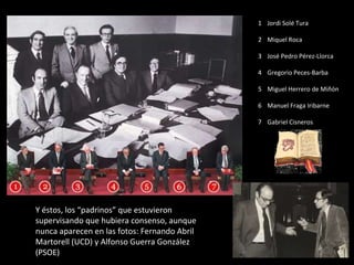 Y éstos, los “padrinos” que estuvieron supervisando que hubiera consenso, aunque nunca aparecen en las fotos: Fernando Abril Martorell (UCD) y Alfonso Guerra González (PSOE) 1 Jordi Solé Tura 2 Miquel Roca 3 José Pedro Pérez-Llorca 4 Gregorio Peces-Barba 5 Miguel Herrero de Miñón 6 Manuel Fraga Iribarne 7 Gabriel Cisneros 