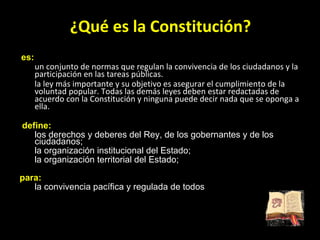 ¿Qué es la Constitución?   es:  un conjunto de normas que regulan la convivencia de los ciudadanos y la participación en las tareas públicas. la ley más importante y su objetivo es asegurar el cumplimiento de la voluntad popular. Todas las demás leyes deben estar redactadas de acuerdo con la Constitución y ninguna puede decir nada que se oponga a ella.  define:  los derechos y deberes del Rey, de los gobernantes y de los ciudadanos;  la organización institucional del Estado; la organización territorial del Estado; para:  la convivencia pacífica y regulada de todos 