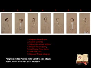 Políptico de los Padres de la Constitución (2009)  por el pintor Hernán Cortés Moreno 1.   Gregorio Peces Barba 2. Gabriel Cisneros 3. Miguel Herrero de MIñón ,  4. Miquel Roca Junyent ,  5. José Pedro Pérez Llorca 6. Jordi Solé Turá 7.   Manuel Fraga Iribarne 6.  4. 2.  7.   3.  1.   5.  