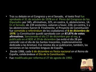 Tras su debate en el Congreso y en el Senado,  el texto final  fue aprobado el 31 de octubre de 1978 en el  Pleno del Congreso de los Diputados  por 345, afirmativos, 325, en contra, 6, abstenciones, 14.  En el Senado , de 239 asistentes, votaron a favor, 226; en contra, 5 y las abstenciones fueron 8. Finalmente, el Proyecto de Constitución fue  sometido a referéndum  de los ciudadanos el  6 de diciembre de 1978 . La Constitución quedó aprobada con un  87,87% de votos afirmativos .  Sancionado el día 27 de diciembre por el rey , y  publicado en el BOE el 29 de diciembre  (se evitó el día 28 por coincidir con el día de los Santos Inocentes, tradicionalmente dedicado a las bromas). Ese mismo día se publicaron, también, las versiones en las restantes lenguas de España.  Desde 1986, cada  6 de diciembre es fiesta nacional  en el Reino de España, celebrándose  el Día de la Constitución . Fue  modificada por reforma el 27 de agosto de 1992. 