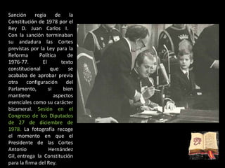 Sanción regia de la Constitución de 1978 por el Rey D. Juan Carlos I.  Con la sanción terminaban su andadura las Cortes previstas por la Ley para la Reforma Política de 1976-77. El texto constitucional que se acababa de aprobar prevía otra configuración del Parlamento, si bien mantiene aspectos esenciales como su carácter bicameral.  Sesión en el Congreso de los Diputados de 27 de diciembre de 1978.  La fotografía recoge el momento en que el Presidente de las Cortes Antonio Hernández Gil, entrega la Constitución para la firma del Rey. 