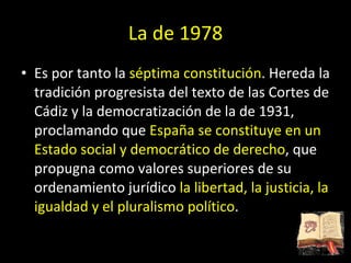 La de 1978 Es por tanto la  séptima constitución . Hereda la tradición progresista del texto de las Cortes de Cádiz y la democratización de la de 1931, proclamando que  España se constituye en un Estado social y democrático de derecho , que propugna como valores superiores de su ordenamiento jurídico  la libertad, la justicia, la igualdad y el pluralismo político . 