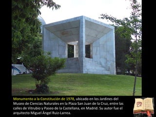 Monumento a la Constitución de 1978 , ubicado en los Jardines del Museo de Ciencias Naturales en la Plaza San Juan de la Cruz, entre las calles de Vitrubio y Paseo de la Castellana, en Madrid. Su autor fue el arquitecto Miguel Ángel Ruiz-Larrea. 