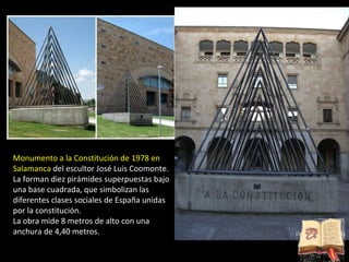 Monumento a la Constitución de 1978 en Salamanca  del escultor José Luis Coomonte. La forman diez pirámides superpuestas bajo una base cuadrada, que simbolizan las diferentes clases sociales de España unidas por la constitución.  La obra mide 8 metros de alto con una anchura de 4,40 metros. 