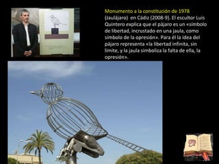 Monumento a la constitución de 1978  (Jaulájaro)  en Cádiz (2008-9). El escultor Luis Quintero explica que el pájaro es un «símbolo de libertad, incrustado en una jaula, como símbolo de la opresión». Para él la idea del pájaro representa «la libertad infinita, sin límite, y la jaula simboliza la falta de ella, la opresión». 