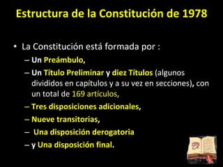 Estructura de la Constitución de 1978 La Constitución está formada por : Un  Preámbulo ,  Un  Título Preliminar  y  diez Títulos  (algunos divididos en capítulos y a su vez en secciones) ,  con un total de  169 artículos ,  Tres disposiciones adicionales ,  Nueve transitorias , Una disposición derogatoria  y  Una disposición final . 