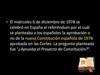 El miércoles 6 de diciembre de 1978 se celebró en España el referéndum por el cuál se planteaba a los españoles la aprobación o no de la  nueva Constitución española de 1978  aprobada en las Cortes. La pregunta planteada fue &quot; ¿Aprueba el Proyecto de Constitución? &quot;. 