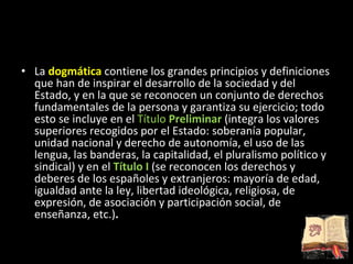 La  dogmática  contiene los grandes principios y definiciones que han de inspirar el desarrollo de la sociedad y del Estado, y en la que se reconocen un conjunto de derechos fundamentales de la persona y garantiza su ejercicio; todo esto se incluye en el  Título  Preliminar  (integra los valores superiores recogidos por el Estado: soberanía popular, unidad nacional y derecho de autonomía, el uso de las lengua, las banderas, la capitalidad, el pluralismo político y sindical) y en el   Título I   (se reconocen los derechos y deberes de los españoles y extranjeros: mayoría de edad, igualdad ante la ley, libertad ideológica, religiosa, de expresión, de asociación y participación social, de enseñanza, etc.) . 