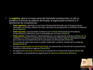 La   orgánica ,  abarca la mayor parte del articulado constitucional, en ella se establece la división de poderes del Estado, la organización territorial y la distribución de competencias: Poder legislativo , asentado en Las Cortes (Parlamento) formado  por el Congreso de los Diputados y el Senado, elaborar las leyes, aprueban los presupuestos y controlan al Gobierno (en el  Título III ). Poder ejecutivo , encomendado al Gobierno (en el  Título IV ) formado por Presidente, Vicepresidentes y Ministros, que es controlado por las Cortes ( Título V ). Poder judicial , independiente y desempeñado por una organización jerárquica ( Título VI ). Se establece un Tribunal  Constitucional  con la función de control sobre la actividad del Estado para evitar los incumplimientos de los preceptos constitucionales ( Título IX ). Por encima de todos ellos existe un poder moderador y arbitral, símbolo de la unidad,  La Corona  ( Título II ). Se traza la  organización territorial del Estado  en autonomías en función del reconocimiento histórico y cultural de las regiones ( Título VIII ). Se organiza la  economía y la hacienda  y la creación de un Tribunal de Cuentas ( Título VII ). Se establece un procedimiento especial para la  reforma constitucional  ( Título X ). 