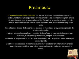 Preámbulo Es una declaración de intenciones : “La Nación española, deseando establecer la justicia, la libertad y la seguridad y promover el bien de cuantos la integran, en uso de su soberanía, proclama su voluntad de: Garantizar la convivencia democrática dentro de la Constitución y de las leyes conforme a un orden económico y social justo. Consolidar un Estado de Derecho que asegure el imperio de la ley como expresión de la voluntad popular.  Proteger a todos los españoles y pueblos de España en el ejercicio de los derechos humanos, sus culturas y tradiciones, lenguas e instituciones. Promover el progreso de la cultura y de la economía para asegurar a todos una digna calidad de vida. Establecer una sociedad democrática avanzada, y colaborar en el fortalecimiento de unas relaciones pacíficas y de eficaz cooperación entre todos los pueblos de la Tierra”. 